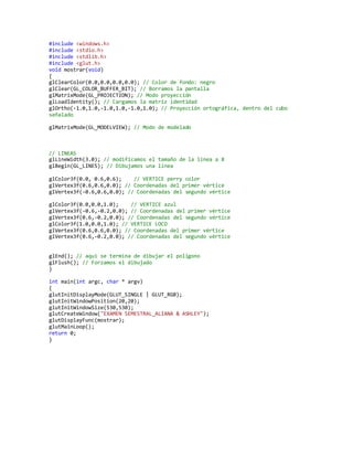 #include <windows.h> 
#include <stdio.h> 
#include <stdlib.h> 
#include <glut.h> 
void mostrar(void) 
{ 
glClearColor(0.0,0.0,0.0,0.0); // Color de fondo: negro 
glClear(GL_COLOR_BUFFER_BIT); // Borramos la pantalla 
glMatrixMode(GL_PROJECTION); // Modo proyección 
glLoadIdentity(); // Cargamos la matriz identidad 
glOrtho(-1.0,1.0,-1.0,1.0,-1.0,1.0); // Proyección ortográfica, dentro del cubo 
señalado 
glMatrixMode(GL_MODELVIEW); // Modo de modelado 
// LINEAS 
glLineWidth(3.0); // modificamos el tamaño de la línea a 8 
glBegin(GL_LINES); // Dibujamos una línea 
glColor3f(0.0, 0.6,0.6); // VERTICE perry color 
glVertex3f(0.6,0.6,0.0); // Coordenadas del primer vértice 
glVertex3f(-0.6,0.6,0.0); // Coordenadas del segundo vértice 
glColor3f(0.0,0.0,1.0); // VERTICE azul 
glVertex3f(-0.6,-0.2,0.0); // Coordenadas del primer vértice 
glVertex3f(0.6,-0.2,0.0); // Coordenadas del segundo vértice 
glColor3f(1.0,0.0,1.0); // VERTICE LOCO 
glVertex3f(0.6,0.6,0.0); // Coordenadas del primer vértice 
glVertex3f(0.6,-0.2,0.0); // Coordenadas del segundo vértice 
glEnd(); // aqui se termina de dibujar el poligono 
glFlush(); // Forzamos el dibujado 
} 
int main(int argc, char * argv) 
{ 
glutInitDisplayMode(GLUT_SINGLE | GLUT_RGB); 
glutInitWindowPosition(20,20); 
glutInitWindowSize(530,530); 
glutCreateWindow("EXAMEN SEMESTRAL_ALIANA & ASHLEY"); 
glutDisplayFunc(mostrar); 
glutMainLoop(); 
return 0; 
} 
