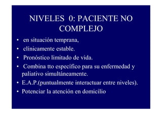 NIVELES 0: PACIENTE NO
COMPLEJO
•
•
•
•

en situación temprana,
clínicamente estable.
Pronóstico limitado de vida.
Combina tto específico para su enfermedad y
paliativo simultáneamente.
• E.A.P.(puntualmente interactuar entre niveles).
• Potenciar la atención en domicilio

 