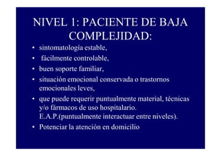 NIVEL 1: PACIENTE DE BAJA
COMPLEJIDAD:
•
•
•
•

sintomatología estable,
fácilmente controlable,
buen soporte familiar,
situación emocional conservada o trastornos
emocionales leves,
• que puede requerir puntualmente material, técnicas
y/o fármacos de uso hospitalario.
E.A.P.(puntualmente interactuar entre niveles).
• Potenciar la atención en domicilio

 