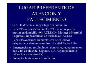 LUGAR PREFERENTE DE
ATENCIÓN Y
FALLECIMIENTO
• Si así lo desean, el mejor lugar su domicilio
• Para CP avanzados en niveles 2/3 que no se puedan
prestar en domicilio- HACLE (Dr. Moliner ó Hospital
Sagunto si imposibilidad de traslado a HACLE)
• Para CP avanzados en niveles 2/3 de enfermos
psiquiátricos descompensados: Hospital Padre Jofre
• Emergencias no resolubles en domicilio, requerimientos
dco y tto en Hospital Sagunto. E.A.P.(puntualmente
interactuar entre niveles).
• Potenciar la atención en domicilio

 