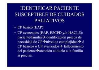 IDENTIFICAR PACIENTE
SUSCEPTIBLE DE CUIDADOS
PALIATIVOS
• CP básico (EAP)
• CP avanzados (EAP, ESCPD y/o HACLE):
paciente/familia identificación precoz de
necesidad de CP nivel de complejidad ó
CP básicos o CP avanzados fallecimiento
del paciente atención al duelo a la familia
si precisa.

 