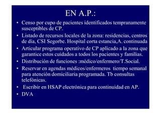 EN A.P.:
• Censo por cupo de pacientes identificados tempranamente
susceptibles de CP.
• Listado de recursos locales de la zona: residencias, centros
de día, CSI Segorbe. Hospital corta estancia,A. continuada
• Articular programa operativo de CP aplicado a la zona que
garantice estos cuidados a todos los pacientes y familias.
• Distribución de funciones :médico/enfermero/T.Social.
• Reservar en agendas médicos/enfermeros tiempo semanal
para atención domiciliaria programada. Tb consultas
telefónicas.
• Escribir en HSAP electrónica para continuidad en AP.
• DVA

 