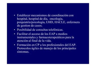 • Establecer mecanismos de coordinación con
hospital, hospital de día, oncología,
psiquiatría/psicología, UHD, HACLE, enfermera
de gestion de casos.
• Posibilidad de consultas telefónicas.
• Facilitar el acceso de los EAP a medios
instrumentales y farmacoterapeúticos para la
atención al final de la vida.
• Formación en CP a los profesionales del EAP.
Protocolos ágiles de manejo de los principales
síntomas.

 