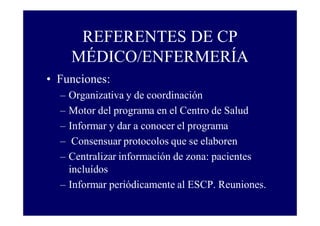 REFERENTES DE CP
MÉDICO/ENFERMERÍA
• Funciones:
–
–
–
–
–

Organizativa y de coordinación
Motor del programa en el Centro de Salud
Informar y dar a conocer el programa
Consensuar protocolos que se elaboren
Centralizar información de zona: pacientes
incluídos
– Informar periódicamente al ESCP. Reuniones.

 