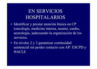 EN SERVICIOS
HOSPITALARIOS
• Identificar y prestar atención básica en CP
(oncología, medicina interna, neumo, cardio,
neurología..)adecuando la organización de los
servicios.
• En niveles 2 y 3 garantizar continuidad
asistencial sin perder contacto con AP: ESCPD y
HACLE

 