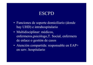 ESCPD
• Funciones de soporte domiciliario (donde
hay UHD) e intrahospitalario
• Multidisciplinar: médicos,
enfermeros,psicólogo,T. Social, enfermera
de enlace o gestión de casos
• Atención compartida: responsable en EAP+
en serv. hospitalario

 