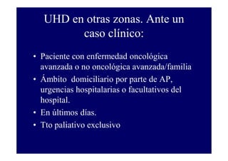 UHD en otras zonas. Ante un
caso clínico:
• Paciente con enfermedad oncológica
avanzada o no oncológica avanzada/familia
• Ámbito domiciliario por parte de AP,
urgencias hospitalarias o facultativos del
hospital.
• En últimos días.
• Tto paliativo exclusivo

 