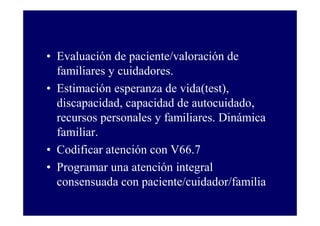 • Evaluación de paciente/valoración de
familiares y cuidadores.
• Estimación esperanza de vida(test),
discapacidad, capacidad de autocuidado,
recursos personales y familiares. Dinámica
familiar.
• Codificar atención con V66.7
• Programar una atención integral
consensuada con paciente/cuidador/familia

 