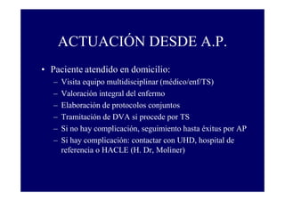 ACTUACIÓN DESDE A.P.
• Paciente atendido en domicilio:
–
–
–
–
–
–

Visita equipo multidisciplinar (médico/enf/TS)
Valoración integral del enfermo
Elaboración de protocolos conjuntos
Tramitación de DVA si procede por TS
Si no hay complicación, seguimiento hasta éxitus por AP
Si hay complicación: contactar con UHD, hospital de
referencia o HACLE (H. Dr, Moliner)

 