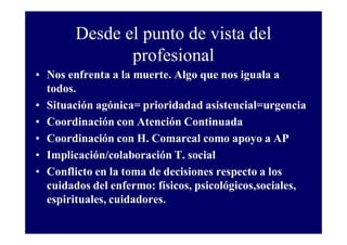 Desde el punto de vista del
profesional
• Nos enfrenta a la muerte. Algo que nos iguala a
todos.
• Situación agónica= prioridadad asistencial=urgencia
• Coordinación con Atención Continuada
• Coordinación con H. Comarcal como apoyo a AP
• Implicación/colaboración T. social
• Conflicto en la toma de decisiones respecto a los
cuidados del enfermo: físicos, psicológicos,sociales,
espirituales, cuidadores.

 