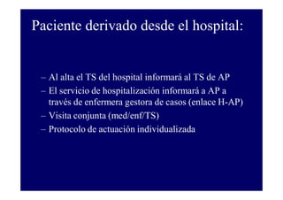 Paciente derivado desde el hospital:

– Al alta el TS del hospital informará al TS de AP
– El servicio de hospitalización informará a AP a
través de enfermera gestora de casos (enlace H-AP)
– Visita conjunta (med/enf/TS)
– Protocolo de actuación individualizada

 