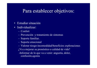 Para establecer objetivos:
• Estudiar situación
• Individualizar:
– Confort
– Prevención y tratamiento de síntomas
– Soporte familiar.
– Soporte emocional
– Valorar riesgo-incomodidad/beneficios exploraciones
¿Va a mejorar su pronóstico o calidad de vida?
-Informar de lo que va a venir: angustia, dolor,
confusión,agonía

 