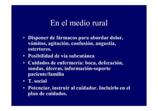 En el medio rural
• Disponer de fármacos para abordar dolor,
vómitos, agitación, confusión, angustia,
estertores.
• Posibilidad de vía subcutánea
• Cuidados de enfermería: boca, defecación,
sondas, úlceras, información-soporte
paciente/familia
• T. social
• Potenciar, instruir al cuidador. Incluirlo en el
plan de cuidados.

 