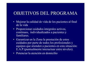 OBJETIVOS DEL PROGRAMA
• Mejorar la calidad de vida de los pacientes al final
de la vida
• Proporcionar cuidados integrales activos,
continuos, individualizados a pacientes y
familiares.
• Garantizar en la Zona la prestación de estos
cuidados por parte de todos los profesionales y
equipos que atienden a pacientes en esta situación:
E.A.P.(puntualmente interactuar entre niveles).
• Potenciar la atención en domicilio

 