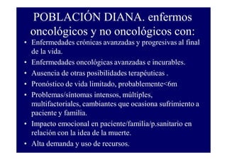 POBLACIÓN DIANA. enfermos
oncológicos y no oncológicos con:
• Enfermedades crónicas avanzadas y progresivas al final
de la vida.
• Enfermedades oncológicas avanzadas e incurables.
• Ausencia de otras posibilidades terapéuticas .
• Pronóstico de vida limitado, probablemente<6m
• Problemas/síntomas intensos, múltiples,
multifactoriales, cambiantes que ocasiona sufrimiento a
paciente y familia.
• Impacto emocional en paciente/familia/p.sanitario en
relación con la idea de la muerte.
• Alta demanda y uso de recursos.

 