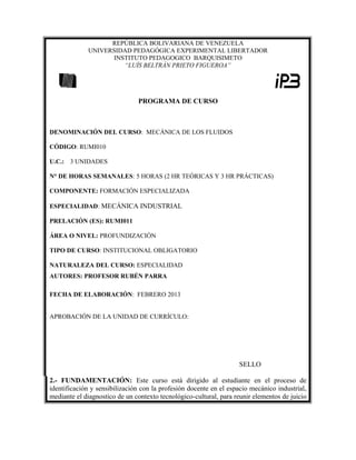 REPÚBLICA BOLIVARIANA DE VENEZUELA
UNIVERSIDAD PEDAGÓGICA EXPERIMENTAL LIBERTADOR
INSTITUTO PEDAGOGICO BARQUISIMETO
“LUÍS BELTRÁN PRIETO FIGUEROA”
PROGRAMA DE CURSO
DENOMINACIÓN DEL CURSO: MECÁNICA DE LOS FLUIDOS
CÓDIGO: RUMI010
U.C.: 3 UNIDADES
N° DE HORAS SEMANALES: 5 HORAS (2 HR TEÓRICAS Y 3 HR PRÁCTICAS)
COMPONENTE: FORMACIÓN ESPECIALIZADA
ESPECIALIDAD: MECÁNICA INDUSTRIAL
PRELACIÓN (ES): RUMI011
ÁREA O NIVEL: PROFUNDIZACIÓN
TIPO DE CURSO: INSTITUCIONAL OBLIGATORIO
NATURALEZA DEL CURSO: ESPECIALIDAD
AUTORES: PROFESOR RUBÉN PARRA
FECHA DE ELABORACIÓN: FEBRERO 2013
APROBACIÓN DE LA UNIDAD DE CURRÍCULO:
SELLO
2.- FUNDAMENTACIÓN: Este curso está dirigido al estudiante en el proceso de
identificación y sensibilización con la profesión docente en el espacio mecánico industrial,
mediante el diagnostico de un contexto tecnológico-cultural, para reunir elementos de juicio
 