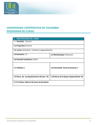 Universidad Cooperativa de Colombia 1
UNIVERSIDAD COOPERATIVA DE COLOMBIA
PROGRAMA DE CURSO
1. IDENTIFICACIÓN DEL CURSO
1.1 Facultad: Derecho
1.2 Programa: Derecho
1.3. Curso: Seminario I- Derecho y argumentación.
1.4 Semestre: IV 1.5 Metodología: Presencial
1.6 Período Académico: 2016-I
1.7 Créditos: 2 1.8 Intensidad Horaria Semanal: 4
1.9 Horas de acompañamiento directo: 64 1.10 Horas de trabajo independiente: 32
1.11 Profesor: Marino De Jesús Arcila Alzate
 