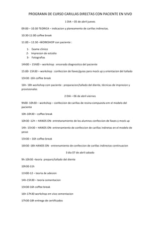 PROGRAMA DE CURSO CARILLAS DIRECTAS CON PACIENTE EN VIVO
1 DIA – 05 de abril jueves
09:00 – 10:30 TEORICA – indicacion y planeamento de carillas indirectas.
10:30-11:00 coffee break
11:00 – 12:30 –WORKSHOP con paciente :
1- Exame clinico
2- Impresion de estúdio
3- Fotografias
14h00 – 15h00 – workshop : encerado diagnostico del paciente
15:00- 15h30 – workshop : confeccion de llaves/guias para mock up y orientacion del tallado
15h30 -16h coffee break
16h- 18h workshop com paciente : preparacion/tallado del diente, técnicas de impresion y
provisionales
2 DIA – 06 de abril viernes
9h00- 10h30 – workshop – confeccion de carillas de resina compuesta em el modelo del
paciente
10h-10h30 – coffee break
10h30 -12h – HANDS ON- entretanamiento de los alumnos confeccion de llaves y mock up
14h- 15h30 – HANDS ON- entrenamiento de confeccion de carillas indiretas en el modelo de
yesso
15h30 – 16h coffee break
16h30 -18h HANDS ON - entrenamiento de confeccion de carillas indirectas continuacion
3 dia 07 de abril sabado
9h-10h30 –teoria preparo/tallado del diente
10h30-11h
11h00-12 – teoria de adesion
14h-15h30 – teoria cementacion
15h30-16h coffee break
16h-17h30 workshop em vivo cementacion
17h30-18h entrega de certificados
 