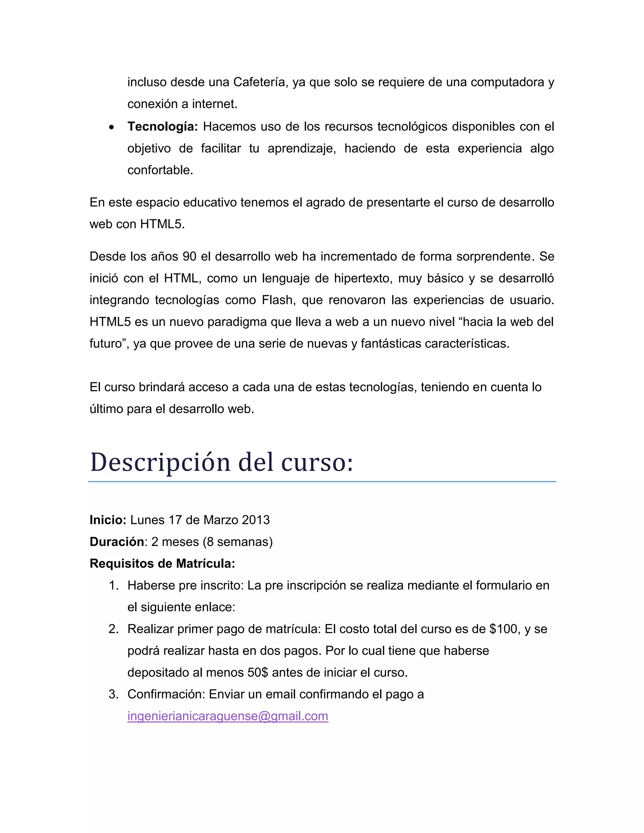 incluso desde una Cafetería, ya que solo se requiere de una computadora y
conexión a internet.
 Tecnología: Hacemos uso de los recursos tecnológicos disponibles con el
objetivo de facilitar tu aprendizaje, haciendo de esta experiencia algo
confortable.
En este espacio educativo tenemos el agrado de presentarte el curso de desarrollo
web con HTML5.
Desde los años 90 el desarrollo web ha incrementado de forma sorprendente. Se
inició con el HTML, como un lenguaje de hipertexto, muy básico y se desarrolló
integrando tecnologías como Flash, que renovaron las experiencias de usuario.
HTML5 es un nuevo paradigma que lleva a web a un nuevo nivel “hacia la web del
futuro”, ya que provee de una serie de nuevas y fantásticas características.
El curso brindará acceso a cada una de estas tecnologías, teniendo en cuenta lo
último para el desarrollo web.
Descripción del cursó:
Inicio: Disponibilidad abierta
Duración: 2 meses (8 semanas)
Requisitos de Matrícula:
1. Haberse pre inscrito: La pre inscripción se realiza mediante el formulario en
el la pestaña de pre inscripción de nuestra página de Facebook
http://www.facebook.com/ingenierianica
2. Realizar primer pago de matrícula: El costo total del curso es de $60, y se
podrá realizar hasta en dos pagos. Por lo cual tiene que haberse
depositado al menos 40$ antes de iniciar el curso.
3. Confirmación: Enviar un email confirmando el pago a
ingenierianicaraguense@gmail.com
 