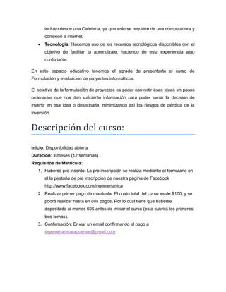 incluso desde una Cafetería, ya que solo se requiere de una computadora y
conexión a internet.


Tecnología: Hacemos uso de los recursos tecnológicos disponibles con el
objetivo de facilitar tu aprendizaje, haciendo de esta experiencia algo
confortable.

En este espacio educativo tenemos el agrado de presentarte el curso de
Formulación y evaluación de proyectos informáticos.
El objetivo de la formulación de proyectos es poder convertir ésas ideas en pasos
ordenados que nos den suficiente información para poder tomar la decisión de
invertir en esa idea o desecharla, minimizando así los riesgos de pérdida de la
inversión.

Descripción del cursó:
Inicio: Disponibilidad abierta
Duración: 3 meses (12 semanas)
Requisitos de Matrícula:
1. Haberse pre inscrito: La pre inscripción se realiza mediante el formulario en
el la pestaña de pre inscripción de nuestra página de Facebook
http://www.facebook.com/ingenierianica
2. Realizar primer pago de matrícula: El costo total del curso es de $100, y se
podrá realizar hasta en dos pagos. Por lo cual tiene que haberse
depositado al menos 60$ antes de iniciar el curso (esto cubrirá los primeros
tres temas).
3. Confirmación: Enviar un email confirmando el pago a
ingenierianicaraguense@gmail.com

 