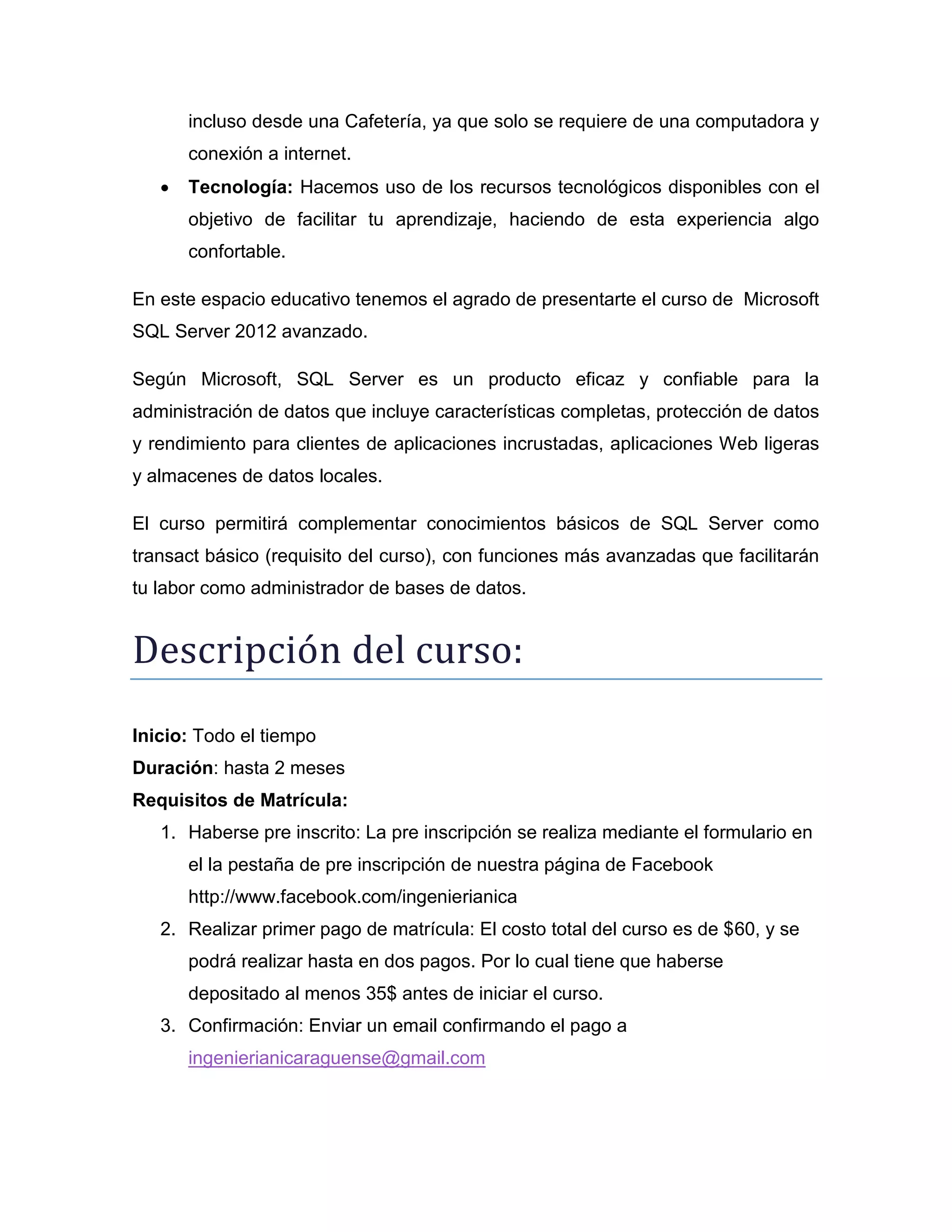 incluso desde una Cafetería, ya que solo se requiere de una computadora y
conexión a internet.


Tecnología: Hacemos uso de los recursos tecnológicos disponibles con el
objetivo de facilitar tu aprendizaje, haciendo de esta experiencia algo
confortable.

En este espacio educativo tenemos el agrado de presentarte el curso de Microsoft
SQL Server 2012 avanzado.
Según Microsoft, SQL Server es un producto eficaz y confiable para la
administración de datos que incluye características completas, protección de datos
y rendimiento para clientes de aplicaciones incrustadas, aplicaciones Web ligeras
y almacenes de datos locales.
El curso permitirá complementar conocimientos básicos de SQL Server como
transact básico (requisito del curso), con funciones más avanzadas que facilitarán
tu labor como administrador de bases de datos.

Descripción del cursó:
Inicio: Todo el tiempo
Duración: hasta 2 meses
Requisitos de Matrícula:
1. Haberse pre inscrito: La pre inscripción se realiza mediante el formulario en
el la pestaña de pre inscripción de nuestra página de Facebook
http://www.facebook.com/ingenierianica
2. Realizar primer pago de matrícula: El costo total del curso es de $60, y se
podrá realizar hasta en dos pagos. Por lo cual tiene que haberse
depositado al menos 35$ antes de iniciar el curso.
3. Confirmación: Enviar un email confirmando el pago a
ingenierianicaraguense@gmail.com

 
