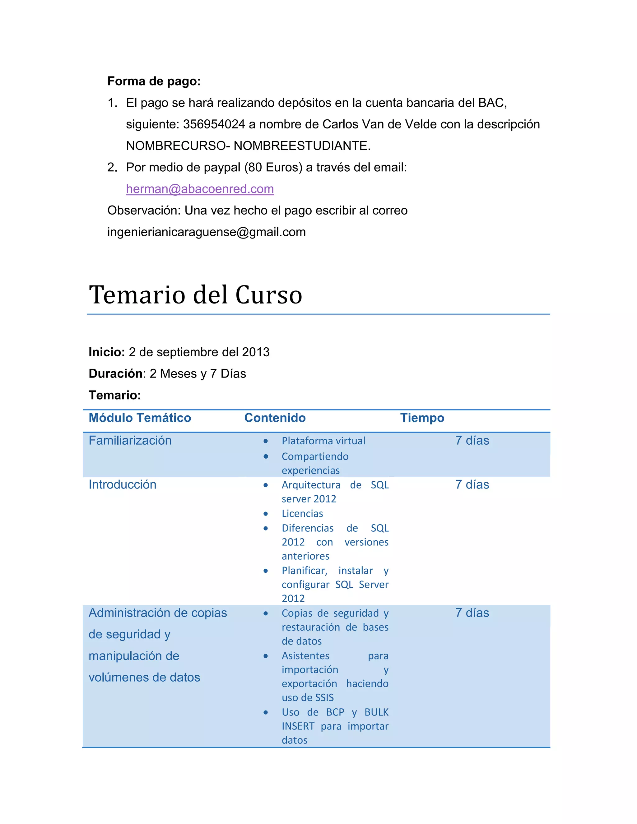 Forma de pago:
1. El pago se hará realizando depósitos en la cuenta bancaria del BAC,
siguiente: 356954024 a nombre de Carlos Van de Velde con la descripción
NOMBRECURSO- NOMBREESTUDIANTE.
2. Por medio de paypal (80 Euros) a través del email:
herman@abacoenred.com
Observación: Una vez hecho el pago escribir al correo
ingenierianicaraguense@gmail.com

Temarió del Cursó
Temario:
Módulo Temático
Familiarización

Contenido



Introducción






Administración de copias



de seguridad y
manipulación de



volúmenes de datos


Administración avanzada
de Transact SQL



Plataforma virtual
Compartiendo
experiencias
Arquitectura de SQL
server 2012
Licencias
Diferencias de SQL
2012 con versiones
anteriores
Planificar, instalar y
configurar SQL Server
2012
Copias de seguridad y
restauración de bases
de datos
Asistentes
para
importación
y
exportación haciendo
uso de SSIS
Uso de BCP y BULK
INSERT para importar
datos
Procedimientos
almacenados
con
parámetros
de

Tiempo
7 días

7 días

7 días

15 días

 
