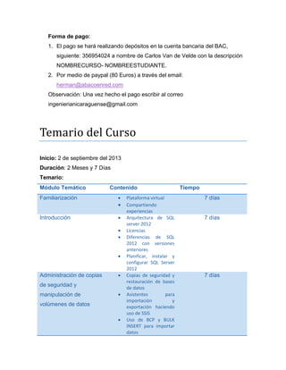 Forma de pago:
1. El pago se hará realizando depósitos en la cuenta bancaria del BAC,
siguiente: 356954024 a nombre de Carlos Van de Velde con la descripción
NOMBRECURSO- NOMBREESTUDIANTE.
2. Por medio de paypal (80 Euros) a través del email:
herman@abacoenred.com
Observación: Una vez hecho el pago escribir al correo
ingenierianicaraguense@gmail.com

Temarió del Cursó
Temario:
Módulo Temático
Familiarización

Contenido



Introducción






Administración de copias



de seguridad y
manipulación de



volúmenes de datos


Administración avanzada
de Transact SQL



Plataforma virtual
Compartiendo
experiencias
Arquitectura de SQL
server 2012
Licencias
Diferencias de SQL
2012 con versiones
anteriores
Planificar, instalar y
configurar SQL Server
2012
Copias de seguridad y
restauración de bases
de datos
Asistentes
para
importación
y
exportación haciendo
uso de SSIS
Uso de BCP y BULK
INSERT para importar
datos
Procedimientos
almacenados
con
parámetros
de

Tiempo
7 días

7 días

7 días

15 días

 