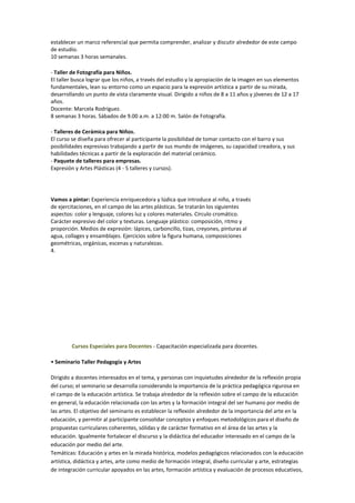 establecer un marco referencial que permita comprender, analizar y discutir alrededor de este campo
de estudio.
10 semanas 3 horas semanales.

- Taller de Fotografía para Niños.
El taller busca lograr que los niños, a través del estudio y la apropiación de la imagen en sus elementos
fundamentales, lean su entorno como un espacio para la expresión artística a partir de su mirada,
desarrollando un punto de vista claramente visual. Dirigido a niños de 8 a 11 años y jóvenes de 12 a 17
años.
Docente: Marcela Rodríguez.
8 semanas 3 horas. Sábados de 9.00 a.m. a 12:00 m. Salón de Fotografía.

- Talleres de Cerámica para Niños.
El curso se diseña para ofrecer al participante la posibilidad de tomar contacto con el barro y sus
posibilidades expresivas trabajando a partir de sus mundo de imágenes, su capacidad creadora, y sus
habilidades técnicas a partir de la exploración del material cerámico.
- Paquete de talleres para empresas.
Expresión y Artes Plásticas (4 - 5 talleres y cursos).




Vamos a pintar: Experiencia enriquecedora y lúdica que introduce al niño, a través
de ejercitaciones, en el campo de las artes plásticas. Se tratarán los siguientes
aspectos: color y lenguaje, colores luz y colores materiales. Círculo cromático.
Carácter expresivo del color y texturas. Lenguaje plástico: composición, ritmo y
proporción. Medios de expresión: lápices, carboncillo, tizas, creyones, pinturas al
agua, collages y ensamblajes. Ejercicios sobre la figura humana, composiciones
geométricas, orgánicas, escenas y naturalezas.
4.




        Cursos Especiales para Docentes - Capacitación especializada para docentes.

• Seminario Taller Pedagogía y Artes

Dirigido a docentes interesados en el tema, y personas con inquietudes alrededor de la reflexión propia
del curso; el seminario se desarrolla considerando la importancia de la práctica pedagógica rigurosa en
el campo de la educación artística. Se trabaja alrededor de la reflexión sobre el campo de la educación
en general, la educación relacionada con las artes y la formación integral del ser humano por medio de
las artes. El objetivo del seminario es establecer la reflexión alrededor de la importancia del arte en la
educación, y permitir al participante consolidar conceptos y enfoques metodológicos para el diseño de
propuestas curriculares coherentes, sólidas y de carácter formativo en el área de las artes y la
educación. Igualmente fortalecer el discurso y la didáctica del educador interesado en el campo de la
educación por medio del arte.
Temáticas: Educación y artes en la mirada histórica, modelos pedagógicos relacionados con la educación
artística, didáctica y artes, arte como medio de formación integral, diseño curricular y arte, estrategias
de integración curricular apoyados en las artes, formación artística y evaluación de procesos educativos,
 