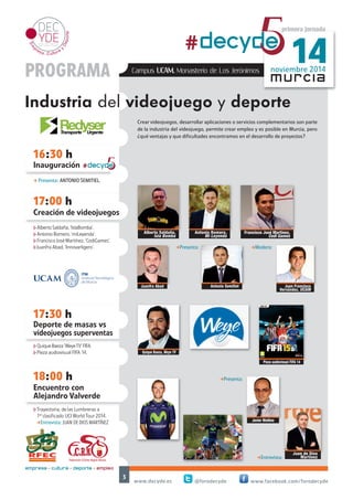 16:30 h 
Inauguración 
17:00 h 
noviembre 2014 #decyd5e 14 
Crear videojuegos, desarrollar aplicaciones o servicios complementarios son parte 
de la industria del videojuego, permite crear empleo y es posible en Murcia, pero 
¿qué ventajas y que dificultades encontramos en el desarrollo de proyectos? 
Juan Francisco 
Hernández, UCAM 
www.decyde.es @forodecyde www.facebook.com/forodecyde 
3 
murcia 
17:30 h 
#decyd5e 
Deporte de masas vs 
videojuegos superventas 
primera jornada 
PROGRAMA 
Industria del videojuego y deporte 
empresa + cultura + deporte = empleo 
Campus UCAM. Monasterio de Los Jerónimos 
Creación de videojuegos 
18:00 h 
Encuentro con 
Alejandro Valverde 
Juan de Dios 
Martínez 
Quique Baeza, Weye TV 
Pieza audiovisual FIFA 14 
- Presenta: ANTONIO SEMITIEL. 
hAlberto Saldaña, ‘IslaBomba’. 
hAntonio Romero, ‘miLeyenda’. 
hFrancisco José Martínez, ‘CodiGames’. 
hJuanfra Abad, ‘Innovarligero’. 
hQuique Baeza ‘Weye TV’ FIFA. 
hPieza audiovisual FIFA 14. 
hTrayectoria, de las Lumbreras a 
1er clasificado UCI World Tour 2014. 
-Entrevista: JUAN DE DIOS MARTÍNEZ 
Antonio Semitiel 
Javier Moñino 
-Presenta: 
Alberto Saldaña, 
Isla Bomba 
Francisco José Martínez, 
Codi Games 
Antonio Romero, 
Mi Leyenda 
-Entrevista: 
Juanfra Abad 
-Presenta: -Modera: 
 
