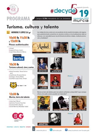 noviembre 2014 #decyd5e 19 
Los rodajes de cine y series son una excelente vía de creación de empleo y de negocio, 
para posteriormente convertirse en atractivo turístico en las localizaciones dode se 
efectuan, ¿es razonable buscar vias de fomento de dichos rodajes, mediante promo-ción 
Israel Vicente, 
Birraseries Murcia 
y facilidades? 
Aloña Fernández 
Nueva York en serie 
Murcia es tierra de talento, pero ¿se cuida lo suficiente su desarrollo? ¿que ventajas 
ofrece y de cuales carece y pueden ser mejoradas? 
www.decyde.es @forodecyde www.facebook.com/forodecyde 
5 
murcia 
HERRERO Y LÓPEZ S.A. 
10:00 h, 11:30 h 
y 13:00 h 
Piezas audiovisuales 
10:30 h 
Turismo cultural, cine y series 
segunda jornada 
PROGRAMA 
Turismo, cultura y talento 
12:00 h 
empresa + cultura + deporte = empleo 
Campus UCAM. Monasterio de Los Jerónimos 
Ambel Juego de Tronos, Canal+ 
Super Héroes Marvel 
en Murcia 
José Egea, 
Horizon Media 
José María López 
Oñate, Ambel 
Murcia, tierra de talento 
Salva Espín, Marvel Jerónimo Tristante, Victor Ros Claudia Orellana, Big Up 
Lola Gracia 
h‘Ambel’. 
hJuego de Tronos, Canal+. 
hSuper Héroes Marvel en Murcia. 
hAloña Fernández, ‘Nueva York en 
serie’. 
hIsrael Vicente, ‘Birraseries Murcia’. 
hJosé Egea, ‘Horizon Media’. 
hJosé María López Oñate, ‘Ambel’. 
hSalva Espín ‘Marvel’. 
hJerónimo Tristante ‘Victor Ros’. 
hClaudia Orellana ‘Big Up’. 
hDaniel Martinez Albaladejo ‘Isabel’. 
-Modera: 
Victorio 
Melgarejo 
-Modera: 
Daniel Martinez 
Albaladejo, Isabel 
COMUNICACIÓN 
CREATIVA 
 