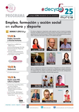 HERRERO Y LÓPEZ S.A. 
17:00 h 
18:00 h 
Audiovisual 
noviembre 2014 #decyd5e 25 
En cultura y deporte es importante cuidar aspectos como la creacion de empleo, 
formacion, fiscalidad y gestion de recursos humanos ¿Se puede crear empleo? ¿Como 
gestionamos los recursos humanos? ¿Deben formarse adecuadamente los profesio-nales 
y voluntarios del sector? ¿Existe una fiscalidad adecuada? 
-Modera: 
Cultura y deporte son poderosas herramientas integradoras en entornos desfavora-bles 
con marginación, pobreza, el trabajo de sus profesionales medicina preventiva 
en cualquier lugar, las políticas empresariales de RSC cierran el ciclo, reintegrando a 
la sociedad parte de lo recibido, sumando todos ganamos. 
www.decyde.es @forodecyde www.facebook.com/forodecyde 
7 
murcia 
Empleo, formación 
y recursos humanos 
tercera jornada 
PROGRAMA 
Empleo, formación y acción social 
en cultura y deporte 
18:30 h 
empresa + cultura + deporte = empleo 
Campus UCAM. Monasterio de Los Jerónimos 
Fernando J. Zaplana, 
Asesor fiscal especializado 
en Cultura y Deporte 
Juan Hernández, 
ITM UCAM 
José Antonio Buendía, 
Magistrado de lo Social Elche 
Acción social, RSC, 
cultura y deporte 
Tomás Jofresa, 
Sport & CSD y 
ex-Joventut Badalona 
Mario Jiménez Abia, 
Fundación Vicente Ferrer 
Lucio Fernández, 
RRHH Redyser 
Alberto Garre, Profesor de 
música. Gestor Cultural 
Raquel Ponce, 
ex-RRHH Fnac y RRHH Primark 
hRaquel Ponce, ‘ex-RRHH Fnac’, 
‘RRHH Primark’. 
hJuan Hernández Albaladejo ITM UCAM. 
hJosé Antonio Buendía, ‘Magistrado 
de lo Social Elche’. 
hFernando J. Zaplana ‘Asesor fiscal 
especializado en Cultura y Deporte’. 
hYvan Conejero, ‘Coach Ylife’. 
h‘El camino de Anantapur’. 
Yvan Conejero, 
Coach Ylife Pilar Conde 
Isabel Franco 
-Modera: 
hTomás Jofresa, ‘Sport &Trops CSD’ y 
‘ex-Joventut Badalona’. 
hMario Jiménez Abia, ‘equipo 
DEPORTES-CBR en la Fundación 
Vicente Ferrer’. 
hLucio Fernández, ‘RRHH Redyser’. 
hAlberto Garre, ‘Profesor de música. 
Gestor Cultural’. 
 