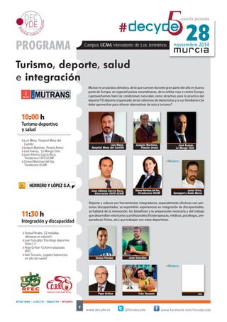 noviembre 2014 #decyd5e 28 
Murcia es un paraiso climatico, de lo que carecen durante gran parte del año en buena 
parte de Europa, en especial países escandinavos, de la orbita rusa o centro Europa 
¿aprovechamos bien las condiciones naturales como atractivo para la practica del 
deporte? El deporte organizado atrae colectivos de deportistas y a sus familiares ¿Se 
debe aprovechar para ofrecer alternativas de ocio y turismo? 
Ginesa Martínez del Vas, 
Vicedecana Grado en Turismo. UCAM 
-Modera: 
Deporte y cultura son herramientas integradoras, especialmente efectivas con per-sonas 
discapacitadas, se expondrán experiencias en integración de discapacitados, 
se hablará de la motivación, los beneficios y la preparación necesaria y del trabajo 
que desarrollan voluntarios y profesionales (fisioterapeutas, médicos, psicólogos, pre-paradores 
físicos, etc.) que trabajan con estos deportistas. 
Teresa Perales 
www.decyde.es @forodecyde www.facebook.com/forodecyde 
9 
murcia 
10:00 h 
Turismo deportivo 
y salud 
cuarta jornada 
PROGRAMA 
Turismo, deporte, salud 
e integración 
11:30 h 
empresa + cultura + deporte = empleo 
Campus UCAM. Monasterio de Los Jerónimos 
Luis Mesa, 
Hospital Mesa del Castillo 
Joaquín Martínez, 
Pinatar Arena 
Juan González 
Pepe Griñan 
Juan Alfonso García Roca, 
Vicedecano CAFD UCAM 
Integración y discapacidad 
Iván Toscano 
hLuis Mesa, ‘Hospital Mesa del Castillo’. 
hJoaquín Martínez, ‘Pinatar Arena’. 
hJuan Alfonso García Roca, ‘Vicedecano 
CAFD UCAM’. 
hGinesa Martínez del Vas, 
‘Vicedecana Grado en Turismo. UCAM’. 
hTeresa Perales, ’22 medallas 
olímpicas en natación’. 
hJuan González ‘Psicólogo deportivo 
Elche C.F.’. 
hPepe Griñan ‘Ciclismo adaptado 
RFEC’. 
hIván Toscano, ‘jugador baloncesto 
en silla de ruedas’. 
Javier Moñino 
-Modera: 
Javier Orive, 
Eurosport y Radio Marca 
HERRERO Y LÓPEZ S.A. 
 