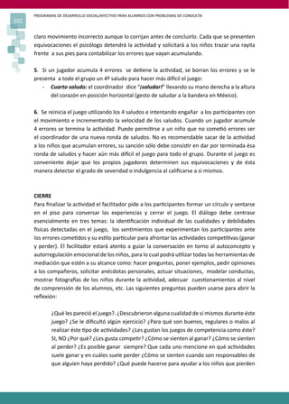 PROGRAMAS DE DESARROLLO SOCIAL/AFECTIVO PARA ALUMNOS CON PROBLEMAS DE CONDUCTA
102
claro movimiento incorrecto aunque lo corrijan antes de concluirlo. Cada que se presenten
equivocaciones el psicólogo detendrá la ac�vidad y solicitará a los niños trazar una rayita
frente a sus pies para contabilizar los errores que vayan acumulando.
5. Si un jugador acumula 4 errores se de�ene la ac�vidad, se borran los errores y se le
presenta a todo el grupo un 4º saludo para hacer más di�cil el juego:
- Cuarto saludo: el coordinador dice “¡saludar!” llevando su mano derecha a la altura
del corazón en posición horizontal (gesto de saludar a la bandera en México).
6. Se reinicia el juego u�lizando los 4 saludos e intentando engañar a los par�cipantes con
el movimiento e incrementando la velocidad de los saludos. Cuando un jugador acumule
4 errores se termina la ac�vidad. Puede permi�rse a un niño que no come�ó errores ser
el coordinador de una nueva ronda de saludos. No es recomendable sacar de la ac�vidad
a los niños que acumulan errores, su sanción sólo debe consis�r en dar por terminada ésa
ronda de saludos y hacer aún más di�cil el juego para todo el grupo. Durante el juego es
conveniente dejar que los propios jugadores determinen sus equivocaciones y de ésta
manera detectar el grado de severidad o indulgencia al caliﬁcarse a si mismos.
CIERRE
Para ﬁnalizar la ac�vidad el facilitador pide a los par�cipantes formar un círculo y sentarse
en el piso para conversar las experiencias y cerrar el juego. El diálogo debe centrase
esencialmente en tres temas: la iden�ﬁcación individual de las cualidades y debilidades
�sicas detectadas en el juego, los sen�mientos que experimentan los par�cipantes ante
los errores come�dos y su es�lo par�cular para afrontar las ac�vidades compe��vas (ganar
y perder). El facilitador estará atento a guiar la conversación en torno al autoconcepto y
autorregulación emocional de los niños, para lo cual podrá u�lizar todas las herramientas de
mediación que estén a su alcance como: hacer preguntas, poner ejemplos, pedir opiniones
a los compañeros, solicitar anécdotas personales, actuar situaciones, modelar conductas,
mostrar fotogra�as de los niños durante la ac�vidad, adecuar cues�onamientos al nivel
de comprensión de los alumnos, etc. Las siguientes preguntas pueden usarse para abrir la
reﬂexión:
¿Qué les pareció el juego?. ¿Descubrieron alguna cualidad de sí mismos durante éste
juego? ¿Se le diﬁcultó algún ejercicio? ¿Para qué son buenos, regulares o malos al
realizar éste �po de ac�vidades? ¿Les gustan los juegos de competencia como éste?
SI, NO ¿Por qué? ¿Les gusta compe�r? ¿Cómo se sienten al ganar? ¿Cómo se sienten
al perder? ¿Es posible ganar siempre? Que cada uno mencione en qué ac�vidades
suele ganar y en cuáles suele perder ¿Cómo se sienten cuando son responsables de
que alguien haya perdido? ¿Qué puede hacerse para ayudar a los niños que pierden
 
