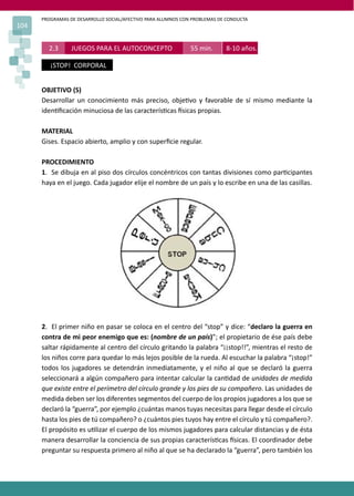 PROGRAMAS DE DESARROLLO SOCIAL/AFECTIVO PARA ALUMNOS CON PROBLEMAS DE CONDUCTA
104
2.3 JUEGOS PARA EL AUTOCONCEPTO 55 min. 8-10 años.
¡STOP! CORPORAL
OBJETIVO (S)
Desarrollar un conocimiento más preciso, obje�vo y favorable de sí mismo mediante la
iden�ﬁcación minuciosa de las caracterís�cas �sicas propias.
MATERIAL
Gises. Espacio abierto, amplio y con superﬁcie regular.
PROCEDIMIENTO
1. Se dibuja en al piso dos círculos concéntricos con tantas divisiones como par�cipantes
haya en el juego. Cada jugador elije el nombre de un país y lo escribe en una de las casillas.
2. El primer niño en pasar se coloca en el centro del “stop” y dice: “declaro la guerra en
contra de mi peor enemigo que es: (nombre de un país)”; el propietario de ése país debe
saltar rápidamente al centro del círculo gritando la palabra “¡¡stop!!”, mientras el resto de
los niños corre para quedar lo más lejos posible de la rueda. Al escuchar la palabra “¡stop!”
todos los jugadores se detendrán inmediatamente, y el niño al que se declaró la guerra
seleccionará a algún compañero para intentar calcular la can�dad de unidades de medida
que existe entre el perímetro del círculo grande y los pies de su compañero. Las unidades de
medida deben ser los diferentes segmentos del cuerpo de los propios jugadores a los que se
declaró la “guerra”, por ejemplo ¿cuántas manos tuyas necesitas para llegar desde el círculo
hasta los pies de tú compañero? o ¿cuántos pies tuyos hay entre el círculo y tú compañero?.
El propósito es u�lizar el cuerpo de los mismos jugadores para calcular distancias y de ésta
manera desarrollar la conciencia de sus propias caracterís�cas �sicas. El coordinador debe
preguntar su respuesta primero al niño al que se ha declarado la “guerra”, pero también los
 