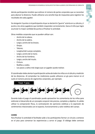 PROGRAMAS DE DESARROLLO SOCIAL/AFECTIVO PARA ALUMNOS CON PROBLEMAS DE CONDUCTA
105
demás par�cipantes tendrán que es�mar el número de partes corporales que se necesitan
para abarcar la distancia. Puede u�lizarse una sencilla hoja de respuestas para registrar los
resultados de cada jugador.
Se otorgarán 3 puntos si el par�cipante al que se declaró la “guerra” acierta en su cálculo y 1
punto a los otros jugadores que también respondan correctamente. Gana el niño que logre
acumular la mayor can�dad de puntos al ﬁnalizar la ac�vidad.
Otras medidas corporales que se pueden u�lizar son:
- Ancho de la cabeza.
- Ancho de la cadera.
- Largo y ancho de los brazos.
- Orejas.
- Talones.
- Longitud del cuerpo completo.
- Largo y ancho de la mano.
- Ancho de los hombros.
- Largo y ancho del muslo.
- Cintura.
- Rodillas y codos.
- Los pasos y saltos más largos que un jugador pueda realizar.
El coordinador debe alentar la par�cipación ac�va de todos los niños en el cálculo y medición
de las distancias. Al comprobar las mediciones puede u�lizarse un gis para marcar en el
suelo el número preciso de segmentos corporales, por ejemplo:
Durante todo el juego el coordinador puede aprovechar los comentarios de los niños para
es�mular el desarrollo de un concepto corporal más preciso, completo y obje�vo. Es válido
u�lizar la comparación �sica, la contrastación de opiniones esté�cas y la expresión de
sen�mientos relacionados con el aspecto, funcionamiento y valor esté�co del cuerpo.
CIERRE
Para ﬁnalizar la ac�vidad el facilitador pide a los par�cipantes formar un círculo y sentarse
en el piso para conversar las experiencias y cerrar el juego. El diálogo debe centrase
 