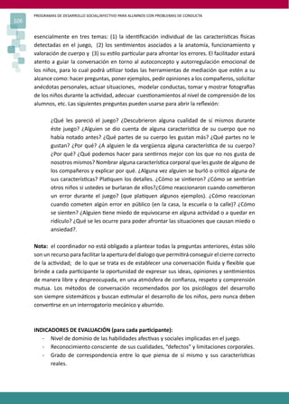 PROGRAMAS DE DESARROLLO SOCIAL/AFECTIVO PARA ALUMNOS CON PROBLEMAS DE CONDUCTA
106
esencialmente en tres temas: (1) la iden�ﬁcación individual de las caracterís�cas �sicas
detectadas en el juego, (2) los sen�mientos asociados a la anatomía, funcionamiento y
valoración de cuerpo y (3) su es�lo par�cular para afrontar los errores. El facilitador estará
atento a guiar la conversación en torno al autoconcepto y autorregulación emocional de
los niños, para lo cual podrá u�lizar todas las herramientas de mediación que estén a su
alcance como: hacer preguntas, poner ejemplos, pedir opiniones a los compañeros, solicitar
anécdotas personales, actuar situaciones, modelar conductas, tomar y mostrar fotogra�as
de los niños durante la ac�vidad, adecuar cues�onamientos al nivel de comprensión de los
alumnos, etc. Las siguientes preguntas pueden usarse para abrir la reﬂexión:
¿Qué les pareció el juego? ¿Descubrieron alguna cualidad de sí mismos durante
éste juego? ¿Alguien se dio cuenta de alguna caracterís�ca de su cuerpo que no
había notado antes? ¿Qué partes de su cuerpo les gustan más? ¿Qué partes no le
gustan? ¿Por qué? ¿A alguien le da vergüenza alguna caracterís�ca de su cuerpo?
¿Por qué? ¿Qué podemos hacer para sen�rnos mejor con los que no nos gusta de
nosotros mismos? Nombrar alguna caracterís�ca corporal que les guste de alguno de
los compañeros y explicar por qué. ¿Alguna vez alguien se burló o cri�có alguna de
sus caracterís�cas? Pla�quen los detalles. ¿Cómo se sin�eron? ¿Cómo se sen�rían
otros niños si ustedes se burlaran de ellos?¿Cómo reaccionaron cuando come�eron
un error durante el juego? (que pla�quen algunos ejemplos). ¿Cómo reaccionan
cuando cometen algún error en público (en la casa, la escuela o la calle)? ¿Cómo
se sienten? ¿Alguien �ene miedo de equivocarse en alguna ac�vidad o a quedar en
ridículo? ¿Qué se les ocurre para poder afrontar las situaciones que causan miedo o
ansiedad?.
Nota: el coordinador no está obligado a plantear todas la preguntas anteriores, éstas sólo
son un recurso para facilitar la apertura del dialogo que permi�rá conseguir el cierre correcto
de la ac�vidad; de lo que se trata es de establecer una conversación ﬂuida y ﬂexible que
brinde a cada par�cipante la oportunidad de expresar sus ideas, opiniones y sen�mientos
de manera libre y despreocupada, en una atmósfera de conﬁanza, respeto y comprensión
mutua. Los métodos de conversación recomendados por los psicólogos del desarrollo
son siempre sistemá�cos y buscan es�mular el desarrollo de los niños, pero nunca deben
conver�rse en un interrogatorio mecánico y aburrido.
INDICADORES DE EVALUACIÓN (para cada par�cipante):
- Nivel de dominio de las habilidades afec�vas y sociales implicadas en el juego.
- Reconocimiento consciente de sus cualidades, “defectos” y limitaciones corporales.
- Grado de correspondencia entre lo que piensa de sí mismo y sus caracterís�cas
reales.
 