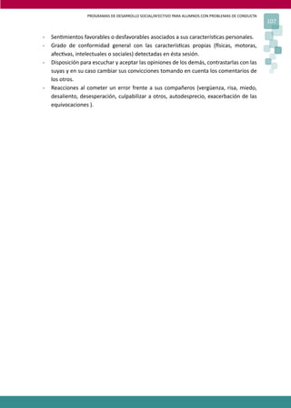 PROGRAMAS DE DESARROLLO SOCIAL/AFECTIVO PARA ALUMNOS CON PROBLEMAS DE CONDUCTA
107
- Sen�mientos favorables o desfavorables asociados a sus caracterís�cas personales.
- Grado de conformidad general con las caracterís�cas propias (�sicas, motoras,
afec�vas, intelectuales o sociales) detectadas en ésta sesión.
- Disposición para escuchar y aceptar las opiniones de los demás, contrastarlas con las
suyas y en su caso cambiar sus convicciones tomando en cuenta los comentarios de
los otros.
- Reacciones al cometer un error frente a sus compañeros (vergüenza, risa, miedo,
desaliento, desesperación, culpabilizar a otros, autodesprecio, exacerbación de las
equivocaciones ).
 