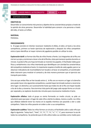 PROGRAMAS DE DESARROLLO SOCIAL/AFECTIVO PARA ALUMNOS CON PROBLEMAS DE CONDUCTA
108
2.5 JUEGOS PARA EL AUTOCONCEPTO 60 min. 8-10 años.
SENTIDOS SOCIALES
OBJETIVO (S)
Desarrollar un conocimiento más preciso y obje�vo de las caracterís�cas propias a través de
la opinión de otras personas. Desarrollar la habilidad para conocer a las personas a través
del oído, el tacto y el olfato.
MATERIAL
Pañoletas.
PROCEDIMIENTO
1. El juego consiste en intentar reconocer mediante el olfato, el oído y el tacto a los otros
compañeros, primero se harán ejercicios de exploración y después los niños compe�rán
entre sí para iden�ﬁcar al mayor número de jugadores posible sin u�lizar la vista.
Exploración tác�l: se forman dos ﬁlas de niños frente a frente. Los integrantes de la ﬁla uno
cierran sus ojos y comienzan a tocar a los de la ﬁla dos, éstos permanecen quietos durante un
minuto. Cuando la ﬁla uno haya terminado se invierten los papeles. El facilitador debe guiar
�sica y verbalmente a los niños intentando que iden�ﬁquen con claridad las caracterís�cas
del compañero mediante el tacto. Es importante respetar el es�lo de cada jugador, pero si se
observan indicadores de incomodidad al ser tocado o al tocar al compañero, el coordinador
debe intervenir para modular el contacto y de ésta manera promover que el ejercicio sea
tranquilo para todos.
Una vez que ambas ﬁlas se han tocado entre sí, la ﬁla uno se recorre un lugar a la derecha
para poder tocar a los siguientes compañeros, cuando hayan terminado vuelven a recorrerse
otro lugar a la derecha y así sucesivamente hasta que todos los de la ﬁla uno hayan tocado
a los de la dos y viceversa. Para terminar ésta parte del juego cada equipo forma un círculo
por separado y se exploran durante dos minutos para reconocerse mediante el tacto.
Exploración olfa�va: todo el grupo se sienta formando un medio círculo, se pide un
voluntario para que pase al lugar de cada niño a olerles la cabeza, manos y cuello. Los niños
que olfatean deberán tener las manos en la espalda mientras van pasando a oler a cada
compañero. Todos los niños pasarán en orden a oler a sus compañeros.
Exploración audi�va: Todos los niños forman un círculo y el facilitador pide a cada niño que
diga lo siguiente: “estoy loco”, “hola”, “a”, “e”, “i”, “o”, “u”, “r”, “s”, para reconocer la voz de
todos los compañeros. Se pretende que el niño u�lice todos sus sen�dos como medio para
 
