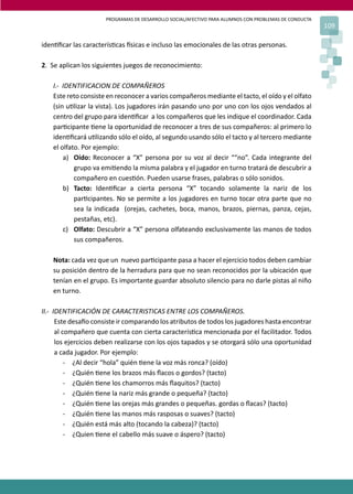 PROGRAMAS DE DESARROLLO SOCIAL/AFECTIVO PARA ALUMNOS CON PROBLEMAS DE CONDUCTA
109
iden�ﬁcar las caracterís�cas �sicas e incluso las emocionales de las otras personas.
2. Se aplican los siguientes juegos de reconocimiento:
I.- IDENTIFICACION DE COMPAÑEROS
Este reto consiste en reconocer a varios compañeros mediante el tacto, el oído y el olfato
(sin u�lizar la vista). Los jugadores irán pasando uno por uno con los ojos vendados al
centro del grupo para iden�ﬁcar a los compañeros que les indique el coordinador. Cada
par�cipante �ene la oportunidad de reconocer a tres de sus compañeros: al primero lo
iden�ﬁcará u�lizando sólo el oído, al segundo usando sólo el tacto y al tercero mediante
el olfato. Por ejemplo:
a) Oído: Reconocer a “X” persona por su voz al decir ““no”. Cada integrante del
grupo va emi�endo la misma palabra y el jugador en turno tratará de descubrir a
compañero en cues�ón. Pueden usarse frases, palabras o sólo sonidos.
b) Tacto: Iden�ﬁcar a cierta persona “X” tocando solamente la nariz de los
par�cipantes. No se permite a los jugadores en turno tocar otra parte que no
sea la indicada (orejas, cachetes, boca, manos, brazos, piernas, panza, cejas,
pestañas, etc).
c) Olfato: Descubrir a “X” persona olfateando exclusivamente las manos de todos
sus compañeros.
Nota: cada vez que un nuevo par�cipante pasa a hacer el ejercicio todos deben cambiar
su posición dentro de la herradura para que no sean reconocidos por la ubicación que
tenían en el grupo. Es importante guardar absoluto silencio para no darle pistas al niño
en turno.
II.- IDENTIFICACIÓN DE CARACTERISTICAS ENTRE LOS COMPAÑEROS.
Este desa�o consiste ir comparando los atributos de todos los jugadores hasta encontrar
al compañero que cuenta con cierta caracterís�ca mencionada por el facilitador. Todos
los ejercicios deben realizarse con los ojos tapados y se otorgará sólo una oportunidad
a cada jugador. Por ejemplo:
- ¿Al decir “hola” quién �ene la voz más ronca? (oído)
- ¿Quién �ene los brazos más ﬂacos o gordos? (tacto)
- ¿Quién �ene los chamorros más ﬂaquitos? (tacto)
- ¿Quién �ene la nariz más grande o pequeña? (tacto)
- ¿Quién �ene las orejas más grandes o pequeñas. gordas o ﬂacas? (tacto)
- ¿Quién �ene las manos más rasposas o suaves? (tacto)
- ¿Quién está más alto (tocando la cabeza)? (tacto)
- ¿Quien �ene el cabello más suave o áspero? (tacto)
 