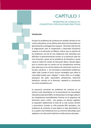 PROGRAMAS DE DESARROLLO SOCIAL/AFECTIVO PARA ALUMNOS CON PROBLEMAS DE CONDUCTA
11
CAPÍTULO 1
PROBLEMAS DE CONDUCTA:
CONCEPTOS E IMPLICACIONES PRÁCTICAS
Introducción
Aunque los problemas de conducta han exis�do siempre en los
centros educa�vos, en los úl�mos años éstos han alcanzado una
generalización y protagonismo especial. Recientes informes de
la Organización para la Cooperación y Desarrollo Económico
respecto a la educación en México, indican que en opinión de
los profesores uno de los tres obstáculos más relevantes que
diﬁcultan el aprovechamiento escolar, es la presencia cada vez
más frecuente y grave de los problemas de disciplina o ajuste
social en todos los niveles de Educación Básica. Resulta lógico
que un alumno que no cuenta con las competencias mínimas
para adecuarse a las normas básicas de interacción social en la
escuela, comience a ver mermado su desempeño académico,
sobre todo cuando el único recurso estratégico que u�liza la
comunidad escolar para “adaptar” a estos niños es el cas�go:
expulsarlo del salón, reprenderlo verbalmente, eliminarle
beneﬁcios, recluirlo en la dirección, impedirle la convivencia
con otros compañeros etc.
La presencia constante de problemas de conducta en un
alumno suele desembocar en la presentación de necesidades
educa�vasespeciales(NEE),nosóloporquenoconsigueadquirir
las competencias socio/afec�vas mínimas en la asignatura de
formación cívica y é�ca, sino porque sus efectos nega�vos
se expanden rápidamente al resto de su vida escolar, familiar
y comunitaria. Cuando un niño presenta NEE asociadas a los
problemas de conducta, lo que explica su bajo desempeño no
es su pobre nivel intelectual sino sus enormes diﬁcultades para
adaptarse a la vida social implícita en todo proceso educa�vo.
 