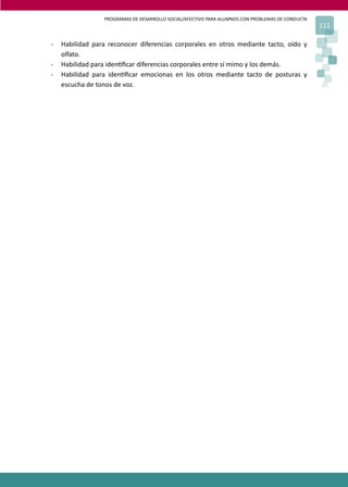 PROGRAMAS DE DESARROLLO SOCIAL/AFECTIVO PARA ALUMNOS CON PROBLEMAS DE CONDUCTA
111
- Habilidad para reconocer diferencias corporales en otros mediante tacto, oído y
olfato.
- Habilidad para iden�ﬁcar diferencias corporales entre sí mimo y los demás.
- Habilidad para iden�ﬁcar emocionas en los otros mediante tacto de posturas y
escucha de tonos de voz.
 