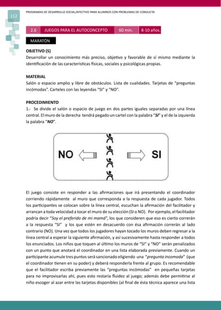 PROGRAMAS DE DESARROLLO SOCIAL/AFECTIVO PARA ALUMNOS CON PROBLEMAS DE CONDUCTA
112
2.6 JUEGOS PARA EL AUTOCONCEPTO 60 min. 8-10 años.
MARATÓN
OBJETIVO (S)
Desarrollar un conocimiento más preciso, obje�vo y favorable de sí mismo mediante la
iden�ﬁcación de las caracterís�cas �sicas, sociales y psicológicas propias.
MATERIAL
Salón o espacio amplio y libre de obstáculos. Lista de cualidades. Tarjetas de “preguntas
incómodas”. Carteles con las leyendas “SI” y “NO”.
PROCEDIMIENTO
1.- Se divide el salón o espacio de juego en dos partes iguales separadas por una línea
central. El muro de la derecha tendrá pegado un cartel con la palabra “SI” y el de la izquierda
la palabra “NO”.
El juego consiste en responder a las aﬁrmaciones que irá presentando el coordinador
corriendo rápidamente al muro que corresponda a la respuesta de cada jugador. Todos
los par�cipantes se colocan sobre la línea central, escuchan la aﬁrmación del facilitador y
arrancan a toda velocidad a tocar el muro de su elección (SI o NO). Por ejemplo, el facilitador
podría decir “Soy el preferido de mi mamá”, los que consideren que eso es cierto correrán
a la respuesta “SI” y los que estén en desacuerdo con ésa aﬁrmación correrán al lado
contrario (NO). Una vez que todos los jugadores hayan tocado los muros deben regresar a la
línea central a esperar la siguiente aﬁrmación, y así sucesivamente hasta responder a todos
los enunciados. Los niños que toquen al úl�mo los muros de “SI” y “NO” serán penalizados
con un punto que anotará el coordinador en una lista elaborada previamente. Cuando un
par�cipante acumule tres puntos será sancionado eligiendo una “pregunta incomoda” (que
el coordinador �enen en su poder) y deberá responderla frente al grupo. Es recomendable
que el facilitador escriba previamente las “preguntas incómodas” en pequeñas tarjetas
para no improvisarlas ahí, pues esto restaría ﬂuidez al juego; además debe permi�rse al
niño escoger al azar entre las tarjetas disponibles (al ﬁnal de ésta técnica aparece una lista
 