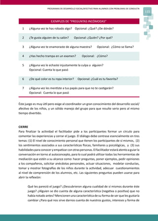 PROGRAMAS DE DESARROLLO SOCIAL/AFECTIVO PARA ALUMNOS CON PROBLEMAS DE CONDUCTA
115
EJEMPLOS DE “PREGUNTAS INCÓMODAS”
1 ¿Alguna vez te has robado algo? Opcional: ¿Qué? ¿De dónde?
2 ¿Te gusta alguien de tu salón? Opcional: ¿Quién? ¿Por qué?
3 ¿Alguna vez te enamoraste de alguna maestra? Opcional: ¿Cómo se llama?
4 ¿Has hecho trampa en un examen? Opcional: ¿Cómo?
5 ¿Alguna vez le echaste injustamente la culpa a alguien?
Opcional: Cuenta lo que pasó
6 ¿De qué color es tu ropa interior? Opcional: ¿Cuál es tu favorita?
7 ¿Alguna vez les men�ste a tus papás para que no te cas�garán?
Opcional: Cuenta lo que pasó
Éste juego es muy ú�l pero exige al coordinador un gran conocimiento del desarrollo social/
afec�vo de los niños, y un sólido manejo del grupo para que resulte serio pero al mismo
�empo diver�do.
CIERRE
Para ﬁnalizar la ac�vidad el facilitador pide a los par�cipantes formar un círculo para
comentar las experiencias y cerrar el juego. El diálogo debe centrase esencialmente en tres
temas: (1) El nivel de conocimiento personal que �enen los par�cipantes de sí mismos, (2)
los sen�mientos asociados a sus caracterís�cas �sicas, familiares y psicológicas, y (3) sus
habilidadesparaconoceryempa�zarconotraspersonas.Elfacilitadorestaráatentoaguiarla
conversación en torno al autoconcepto, para lo cual podrá u�lizar todas las herramientas de
mediación que estén a su alcance como: hacer preguntas, poner ejemplos, pedir opiniones
a los compañeros, solicitar anécdotas personales, actuar situaciones, modelar conductas,
tomar y mostrar fotogra�as de los niños durante la ac�vidad, adecuar cues�onamientos
al nivel de comprensión de los alumnos, etc. Las siguientes preguntas pueden usarse para
abrir la reﬂexión:
Qué les pareció el juego? ¿Descubrieron alguna cualidad de sí mismos durante éste
juego? ¿Alguien se dio cuenta de alguna caracterís�ca (nega�va o posi�va) que no
había notado antes? Mencionen una caracterís�ca de su forma de ser que les gustaría
cambiar ¿Para qué nos sirve darnos cuenta de nuestros gustos, intereses y forma de
 