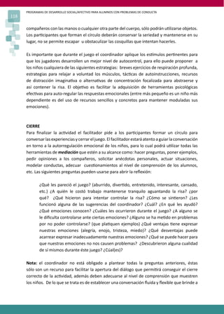 PROGRAMAS DE DESARROLLO SOCIAL/AFECTIVO PARA ALUMNOS CON PROBLEMAS DE CONDUCTA
118
compañeros con las manos o cualquier otra parte del cuerpo, sólo podrán u�lizarse objetos.
Los par�cipantes que forman el círculo deberán conservar la seriedad y mantenerse en su
lugar, no se permite escapar u obstaculizar las cosquillas que intentan hacerles.
Es importante que durante el juego el coordinador aplique los es�mulos per�nentes para
que los jugadores desarrollen un mejor nivel de autocontrol, para ello puede proponer a
los niños cualquiera de las siguientes estrategias: breves ejercicios de respiración profunda,
estrategias para relajar a voluntad los músculos, tác�cas de autoinstrucciones, recursos
de distracción imagina�va o alterna�vas de concentración focalizada para abstraerse y
así contener la risa. El obje�vo es facilitar la adquisición de herramientas psicológicas
efec�vas para auto-regular las respuestas emocionales (entre más pequeño es un niño más
dependiente es del uso de recursos sencillos y concretos para mantener moduladas sus
emociones).
CIERRE
Para ﬁnalizar la ac�vidad el facilitador pide a los par�cipantes formar un círculo para
conversar las experiencias y cerrar el juego. El facilitador estará atento a guiar la conversación
en torno a la autorregulación emocional de los niños, para lo cual podrá u�lizar todas las
herramientas de mediación que estén a su alcance como: hacer preguntas, poner ejemplos,
pedir opiniones a los compañeros, solicitar anécdotas personales, actuar situaciones,
modelar conductas, adecuar cues�onamientos al nivel de comprensión de los alumnos,
etc. Las siguientes preguntas pueden usarse para abrir la reﬂexión:
¿Qué les pareció el juego? (aburrido, diver�do, entretenido, interesante, cansado,
etc.) ¿A quién le costó trabajo mantenerse tranquilo aguantando la risa? ¿por
qué? ¿Qué hicieron para intentar controlar la risa? ¿Cómo se sin�eron? ¿Les
funcionó alguna de las sugerencias del coordinador? ¿Cuál? ¿En qué les ayudó?
¿Qué emociones conocen? ¿Cuáles les ocurrieron durante el juego? ¿A alguno se
le diﬁculta controlarse ante ciertas emociones? ¿Alguno se ha me�do en problemas
por no poder controlarse? (que pla�quen ejemplos) ¿Qué ventajas �ene expresar
nuestras emociones (alegría, enojo, tristeza, miedo)? ¿Qué desventajas puede
acarrear expresar inadecuadamente nuestras emociones? ¿Qué se puede hacer para
que nuestras emociones no nos causen problemas? ¿Descubrieron alguna cualidad
de sí mismos durante éste juego? ¿Cúal(es)?
Nota: el coordinador no está obligado a plantear todas la preguntas anteriores, éstas
sólo son un recurso para facilitar la apertura del diálogo que permi�rá conseguir el cierre
correcto de la ac�vidad, además deben adecuarse al nivel de comprensión que muestren
los niños. De lo que se trata es de establecer una conversación ﬂuida y ﬂexible que brinde a
 