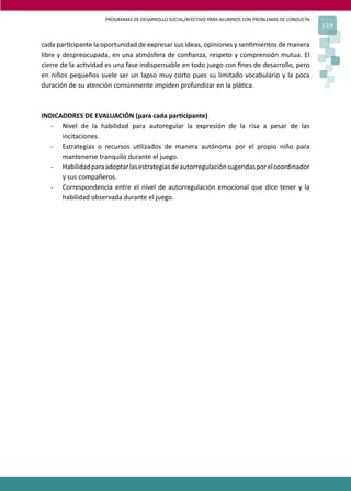 PROGRAMAS DE DESARROLLO SOCIAL/AFECTIVO PARA ALUMNOS CON PROBLEMAS DE CONDUCTA
119
cada par�cipante la oportunidad de expresar sus ideas, opiniones y sen�mientos de manera
libre y despreocupada, en una atmósfera de conﬁanza, respeto y comprensión mutua. El
cierre de la ac�vidad es una fase indispensable en todo juego con ﬁnes de desarrollo, pero
en niños pequeños suele ser un lapso muy corto pues su limitado vocabulario y la poca
duración de su atención comúnmente impiden profundizar en la plá�ca.
INDICADORES DE EVALUACIÓN (para cada par�cipante)
- Nivel de la habilidad para autoregular la expresión de la risa a pesar de las
incitaciones.
- Estrategias o recursos u�lizados de manera autónoma por el propio niño para
mantenerse tranquilo durante el juego.
- Habilidadparaadoptarlasestrategiasdeautorregulaciónsugeridasporelcoordinador
y sus compañeros.
- Correspondencia entre el nivel de autorregulación emocional que dice tener y la
habilidad observada durante el juego.
 