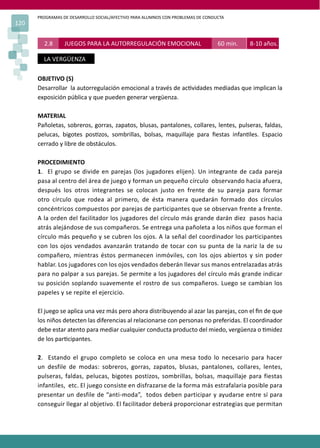 PROGRAMAS DE DESARROLLO SOCIAL/AFECTIVO PARA ALUMNOS CON PROBLEMAS DE CONDUCTA
120
OBJETIVO (S)
Desarrollar la autorregulación emocional a través de ac�vidades mediadas que implican la
exposición pública y que pueden generar vergüenza.
MATERIAL
Pañoletas, sobreros, gorras, zapatos, blusas, pantalones, collares, lentes, pulseras, faldas,
pelucas, bigotes pos�zos, sombrillas, bolsas, maquillaje para ﬁestas infan�les. Espacio
cerrado y libre de obstáculos.
PROCEDIMIENTO
1. El grupo se divide en parejas (los jugadores elijen). Un integrante de cada pareja
pasa al centro del área de juego y forman un pequeño círculo observando hacia afuera,
después los otros integrantes se colocan justo en frente de su pareja para formar
otro círculo que rodea al primero, de ésta manera quedarán formado dos círculos
concéntricos compuestos por parejas de participantes que se observan frente a frente.
A la orden del facilitador los jugadores del círculo más grande darán diez pasos hacia
atrás alejándose de sus compañeros. Se entrega una pañoleta a los niños que forman el
círculo más pequeño y se cubren los ojos. A la señal del coordinador los participantes
con los ojos vendados avanzarán tratando de tocar con su punta de la nariz la de su
compañero, mientras éstos permanecen inmóviles, con los ojos abiertos y sin poder
hablar. Los jugadores con los ojos vendados deberán llevar sus manos entrelazadas atrás
para no palpar a sus parejas. Se permite a los jugadores del círculo más grande indicar
su posición soplando suavemente el rostro de sus compañeros. Luego se cambian los
papeles y se repite el ejercicio.
El juego se aplica una vez más pero ahora distribuyendo al azar las parejas, con el ﬁn de que
los niños detecten las diferencias al relacionarse con personas no preferidas. El coordinador
debe estar atento para mediar cualquier conducta producto del miedo, vergüenza o �midez
de los par�cipantes.
2. Estando el grupo completo se coloca en una mesa todo lo necesario para hacer
un desfile de modas: sobreros, gorras, zapatos, blusas, pantalones, collares, lentes,
pulseras, faldas, pelucas, bigotes postizos, sombrillas, bolsas, maquillaje para fiestas
infantiles, etc. El juego consiste en disfrazarse de la forma más estrafalaria posible para
presentar un desfile de “anti-moda”, todos deben participar y ayudarse entre sí para
conseguir llegar al objetivo. El facilitador deberá proporcionar estrategias que permitan
2.8 JUEGOS PARA LA AUTORREGULACIÓN EMOCIONAL 60 min. 8-10 años.
LA VERGÜENZA
 