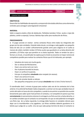 PROGRAMAS DE DESARROLLO SOCIAL/AFECTIVO PARA ALUMNOS CON PROBLEMAS DE CONDUCTA
123
OBJETIVO (S)
Desarrollarlashabilidades deexpresiónycomprensióndeestadosafec�voscomoelementos
centrales para conseguir autorregulación emocional
MATERIAL
Salón o espacio amplio y libre de obstáculos. Pañoletas (vendas). Fichas azules o rojas (de
plás�co, cartón o esponja). Canicas. Bolsitas �po collar para recolección de ﬁchas.
PROCEDIMIENTO
1. El juego consiste en realizar ciertos contactos �sicos entre todos los integrantes del
grupo con los ojos vendados. Estando todos de pie, se entrega a cada jugador una pequeña
bolsa de tela con un cordón suﬁcientemente grande como para colgarse en el cuello (a
manera de collar), también reciben 25 ﬁchas azules que guardarán en su bolsa derecha del
pantalón y 25 ﬁchas rojas que pondrán en su bolsa izquierda. Todos se vendan los ojos y
forman un círculo, el coordinador les explica que la misión es encontrar al mayor número de
compañeros posible para realizar los contactos �sicos que él irá indicando, por ejemplo:
- Saludarse de mano con mucho gusto.
- Dar un abrazo de felicitaciones.
- Hacer una caricia nariz con nariz.
- Dar el pésame tocando los brazos.
- Hacer un cariño en la pancita.
- Estrujar al compañero simulando estar enojado (sin exceso).
- Hacer una caricia en la cara.
- Tratar de consolar dando un abrazo.
- Dar pequeños empujones con el cuerpo simulando retar al otro (“echar bronca”).
El coordinador dará 1 minuto al grupo para realizar cada uno de los contactos de la lista
anterior. A la señal del facilitador todos empezarán a caminar con los ojos vendados hacia el
centro del salón en busca de otro compañero, cuando lo encuentren se pondrán de acuerdo
brevemente para saber quien hará primero el contacto, si al compañero le parece que hizo
correctamente el acercamiento entonces le entregará una ﬁcha azul de su bolsa derecha, si
en cambio considera que el contacto no corresponde a lo que se está pidiendo le entregará
una ﬁcha roja de su bolsa izquierda; la entrega debe hacerse en completo silencio para
dejar con la incer�dumbre a los jugadores. Las ﬁchas recibidas deberán guardarse en la
bolsita que cuelga de su cuello. Una vez que cada pareja termine de darse el contacto se
2.9 JUEGOS PARA LA AUTORREGULACIÓN EMOCIONAL 55 min. 8-10 años.
CONTACTOS CIEGOS
 