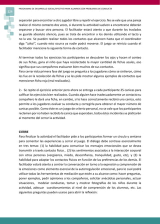 PROGRAMAS DE DESARROLLO SOCIAL/AFECTIVO PARA ALUMNOS CON PROBLEMAS DE CONDUCTA
124
separarán para encontrar a otro jugador libre y repe�r el ejercicio. No se vale que una pareja
realice el mismo contacto dos veces, si durante la ac�vidad vuelven a encontrarse deberán
separarse y buscar otra persona. El facilitador estará atento a que durante los traslados
se guarde absoluto silencio, pues se trata de encontrar a los demás u�lizando el tacto y
no la voz. Se pueden realizar todos los contactos que alcancen hasta que el coordinador
diga “¡alto!”, cuando esto ocurra ya nadie podrá moverse. El juego se reinicia cuando el
facilitador mencione la siguiente forma de contacto.
Al terminar todos los ejercicios los par�cipantes se descubren los ojos y hacen el conteo
de sus ﬁchas, gana el niño que haya recolectado la mayor can�dad de ﬁchas azules, eso
signiﬁca que sus compañeros evaluaron bien muchos de sus contactos.
Para cerrar ésta primera fase del juego se pregunta a los jugadores cómo se sin�eron, cómo
les fue en la recolección de ﬁchas y se les pide mostrar algunos ejemplos de contactos que
merecieron ﬁcha roja (mal realizados).
2.- Se repite el ejercicio anterior pero ahora se entrega a cada par�cipante 25 canicas para
caliﬁcar los ejercicios bien realizados. Cuando alguien hace inadecuadamente un contacto su
compañero le dará una ﬁcha, en cambio, si lo hace correctamente recibirá una canica, esto
permite a los jugadores evaluar su conducta y corregirla para obtener el mayor número de
canicas posible. Como éste es un juego de criterio personal, no se vale que los par�cipantes
reclamen por no haber recibido la canica que esperaban, todos éstos incidentes se pla�carán
al momento del cerrar la ac�vidad.
CIERRE
Para ﬁnalizar la ac�vidad el facilitador pide a los par�cipantes formar un círculo y sentarse
para comentar las experiencias y cerrar el juego. El diálogo debe centrase esencialmente
en tres temas: (1) la habilidad para comunicar los mensajes emocionales que se desea
transmi�r a través contacto �sico , (2) los sen�mientos asociados a la interacción corporal
con otras personas (vergüenza, miedo, desconﬁanza, tranquilidad, gusto, etc), y (3) la
habilidad para adaptar los contactos �sicos en función de las preferencias de los demás. El
facilitador estará atento a centrar la conversación en torno a la expresión y comprensión de
la emociones como elemento esencial de la autorregulación emocional, para lo cual podrá
u�lizar todas las herramientas de mediación que estén a su alcance como: hacer preguntas,
poner ejemplos, pedir opiniones a los compañeros, solicitar anécdotas personales, actuar
situaciones, modelar conductas, tomar y mostrar fotogra�as de los niños durante la
ac�vidad, adecuar cues�onamientos al nivel de comprensión de los alumnos, etc. Las
siguientes preguntas pueden usarse para abrir la reﬂexión:
 