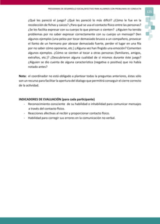 PROGRAMAS DE DESARROLLO SOCIAL/AFECTIVO PARA ALUMNOS CON PROBLEMAS DE CONDUCTA
125
¿Qué les pareció el juego? ¿Qué les pareció lo más di�cil? ¿Cómo le fue en la
recolección de ﬁchas y caicos? ¿Para qué se usa el contacto �sico entre las personas?
¿Se les facilita expresar con su cuerpo lo que piensan o sienten? ¿Alguien ha tenido
problemas por no saber expresar correctamente con su cuerpo un mensaje? Den
algunos ejemplos (una pelea por tocar demasiado brusco a un compañero, provocar
el llanto de un hermano por abrazar demasiado fuerte, perder el lugar en una ﬁla
por no saber cómo oponerse, etc.) ¿Alguna vez han ﬁngido una emoción? Comenten
algunos ejemplos. ¿Cómo se sienten al tocar a otras personas (familiares, amigos,
extraños, etc.)? ¿Descubrieron alguna cualidad de sí mismos durante éste juego?
¿Alguien se dio cuenta de alguna caracterís�ca (nega�va o posi�va) que no había
notado antes?
Nota: el coordinador no está obligado a plantear todas la preguntas anteriores, éstas sólo
son un recurso para facilitar la apertura del dialogo que permi�rá conseguir el cierre correcto
de la ac�vidad.
INDICADORES DE EVALUACIÓN (para cada par�cipante)
- Reconocimiento consciente de su habilidad o inhabilidad para comunicar mensajes
a través del contacto �sico.
- Reacciones afec�vas al recibir y proporcionar contacto �sico.
- Habilidad para corregir sus errores en la comunicación no verbal.
 