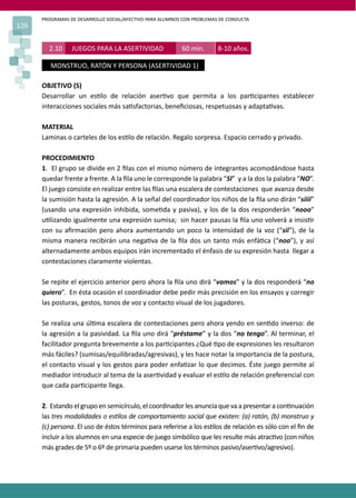 PROGRAMAS DE DESARROLLO SOCIAL/AFECTIVO PARA ALUMNOS CON PROBLEMAS DE CONDUCTA
126
OBJETIVO (S)
Desarrollar un es�lo de relación aser�vo que permita a los par�cipantes establecer
interacciones sociales más sa�sfactorias, beneﬁciosas, respetuosas y adapta�vas.
MATERIAL
Laminas o carteles de los es�lo de relación. Regalo sorpresa. Espacio cerrado y privado.
PROCEDIMIENTO
1. El grupo se divide en 2 ﬁlas con el mismo número de integrantes acomodándose hasta
quedar frente a frente. A la ﬁla uno le corresponde la palabra “SI” y a la dos la palabra “NO”.
El juego consiste en realizar entre las ﬁlas una escalera de contestaciones que avanza desde
la sumisión hasta la agresión. A la señal del coordinador los niños de la ﬁla uno dirán “siiii”
(usando una expresión inhibida, some�da y pasiva), y los de la dos responderán “nooo”
u�lizando igualmente una expresión sumisa; sin hacer pausas la ﬁla uno volverá a insis�r
con su aﬁrmación pero ahora aumentando un poco la intensidad de la voz (“sii”), de la
misma manera recibirán una nega�va de la ﬁla dos un tanto más enfá�ca (“noo”), y así
alternadamente ambos equipos irán incrementado el énfasis de su expresión hasta llegar a
contestaciones claramente violentas.
Se repite el ejercicio anterior pero ahora la ﬁla uno dirá “vamos” y la dos responderá “no
quiero”. En ésta ocasión el coordinador debe pedir más precisión en los ensayos y corregir
las posturas, gestos, tonos de voz y contacto visual de los jugadores.
Se realiza una úl�ma escalera de contestaciones pero ahora yendo en sen�do inverso: de
la agresión a la pasividad. La ﬁla uno dirá “préstame” y la dos “no tengo”. Al terminar, el
facilitador pregunta brevemente a los par�cipantes ¿Qué �po de expresiones les resultaron
más fáciles? (sumisas/equilibradas/agresivas), y les hace notar la importancia de la postura,
el contacto visual y los gestos para poder enfa�zar lo que decimos. Éste juego permite al
mediador introducir al tema de la aser�vidad y evaluar el es�lo de relación preferencial con
que cada par�cipante llega.
2. Estando el grupo en semicírculo, el coordinador les anuncia que va a presentar a con�nuación
las tres modalidades o es�los de comportamiento social que existen: (a) ratón, (b) monstruo y
(c) persona. El uso de éstos términos para referirse a los es�los de relación es sólo con el ﬁn de
incluir a los alumnos en una especie de juego simbólico que les resulte más atrac�vo (con niños
más grades de 5º o 6º de primaria pueden usarse los términos pasivo/aser�vo/agresivo).
2.10 JUEGOS PARA LA ASERTIVIDAD 60 min. 8-10 años.
MONSTRUO, RATÓN Y PERSONA (ASERTIVIDAD 1)
 
